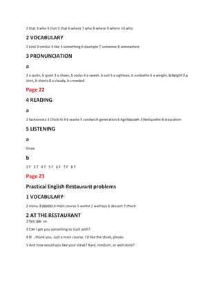 2 that 3 who 4 that 5 that 6 where 7 who 8 where 9 where 10 who
2 VOCABULARY
2 kind 3 similar 4 like 5 something 6 example 7 someone 8 somewhere
3 PRONUNCIATION
a
2 a quite, b quiet 3 a shoes, b socks 4 a sweet, b suit 5 a sightsee, b sunbathe 6 a weight, b height 7 a
shirt, b shorts 8 a cloudy, b crowded
Page 22
4 READING
a
2 fashionista 3 Chick lit 4 E-waste 5 sandwich generation 6 Agritourism 7 Netiquette 8 staycation
5 LISTENING
a
three
b
2 F 3 T 4 T 5 F 6 F 7 F 8 T
Page 23
Practical English Restaurant problems
1 VOCABULARY
2 menu 3 starter 4 main course 5 waiter / waitress 6 dessert 7 check
2 AT THE RESTAURANT
2 Yes, ple se.
3 Can I get you something to start with?
4 N , thank you. Just a main course. I'd like the steak, please.
5 And how would you like your steak? Rare, medium, or well done?
 