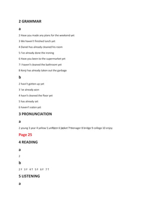 2 GRAMMAR
a
2 Have you made any plans for the weekend yet
3 We haven't finished lunch yet
4 Daniel has already cleaned his room
5 I've already done the ironing
6 Have you been to the supermarket yet
7 I haven't cleaned the bathroom yet
8 Kenji has already taken out the garbage
b
2 hasn't gotten up yet
3 've already won
4 hasn't cleaned the floor yet
5 has already set
6 haven't eaten yet
3 PRONUNCIATION
a
2 young 3 year 4 yellow 5 uniform 6 jacket 7 teenager 8 bridge 9 college 10 enjoy
Page 25
4 READING
a
2
b
2 F 3 F 4 T 5 F 6 F 7 T
5 LISTENING
a
 