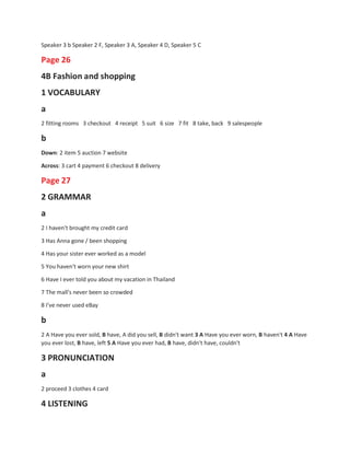 Speaker 3 b Speaker 2 F, Speaker 3 A, Speaker 4 D, Speaker 5 C
Page 26
4B Fashion and shopping
1 VOCABULARY
a
2 fitting rooms 3 checkout 4 receipt 5 suit 6 size 7 fit 8 take, back 9 salespeople
b
Down: 2 item 5 auction 7 website
Across: 3 cart 4 payment 6 checkout 8 delivery
Page 27
2 GRAMMAR
a
2 I haven't brought my credit card
3 Has Anna gone / been shopping
4 Has your sister ever worked as a model
5 You haven't worn your new shirt
6 Have I ever told you about my vacation in Thailand
7 The mall's never been so crowded
8 I've never used eBay
b
2 A Have you ever sold, B have, A did you sell, B didn't want 3 A Have you ever worn, B haven't 4 A Have
you ever lost, B have, left 5 A Have you ever had, B have, didn't have, couldn't
3 PRONUNCIATION
a
2 proceed 3 clothes 4 card
4 LISTENING
 