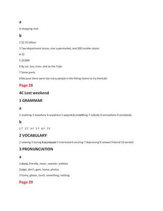 1
1
a
A shopping mall
b
2 $2.35 billion
3 Two department stores, one supermarket, and 300 smaller stores
4 70
5 10,000
6 By car, bus, train, and on the Tube
7 Some pants
8 Because there were too many people in the fitting rooms to try them on
Page 28
4C Lost weekend
1 GRAMMAR
a
2 anything 3 anywhere 4 anywhere 5 anyone 6 something 7 nobody 8 somewhere 9 somebody
b
2 T 3 T 4 F 5 T 6 F 7 F
2 VOCABULARY
2 relaxing 3 boring 4 depressed 5 interested 6 exciting 7 depressing 8 relaxed 9 bored 10 excited
3 PRONUNCIATION
a
1 dress, friendly, never, sweater, website
2 coat, don't, goes, home, photos
3 funny, gloves, lunch, something, nothing
Page 29
 