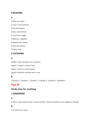 4 READING
a
2 Clean your closet
3 Listen to some podcasts
4 Play board games
5 Bake a loaf of bread
6 Learn how to juggle
7 Meet your neighbors
8 Organize your shelves
9 Take some photos
10 Start a blog
5 LISTENING
a
Speaker 1 went camping in the mountains.
Speaker 2 stayed in a hotel in Paris.
Speaker 3 went to a local museum.
Speaker 4'sbrother and wife came to stay.
b
1 Speaker 3 2 Speaker 4 3 Speaker 2 4 Speaker 3 6 Speaker 4 8 Speaker 2
Page 30
5A No time for anything
1 GRAMMAR
a
2 worse 3 more slowly 4 hotter 5 harder 6 farther 7 better 8 healthier 9 more dangerous 10 busier
b
2 as stylish as her shoes
 