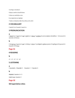 3 as big as my boss's
4 play as well as South Korea
5 drive as carefully as me
6 as expensive as laptops
7 look as relaxed as Ben 8 as dirty as his shirt
2 VOCABULARY
2 spend 3 on 4 waste 5 save 6 in
3 PRONUNCIATION
a
2 dangerous 3 parents 4 ago 5 children. 6 above 7 problem 8 communication 9 tradition
seconds 12 famous
b
l 10 around 11
2 dangerous 3 parents 4 ago 5 children. 6 above 7 problem 8 communication 9 traditional 10 around 11
seconds 12 famous
Page 31
4 READING
b
2 F 3 T 4 T 5 F 6 F
5 LISTENING
a
1 Speaker 3 2 Speaker 5
b
3 Speaker 2 5 Speaker 4
Happiest: Speakers 4 + 5
Least happy: Speaker 2
Page 32
5B Superlative cities
 