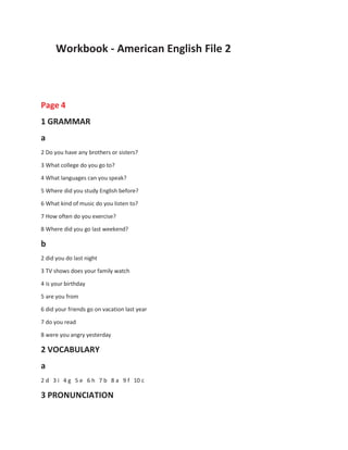 Workbook - American English File 2
Page 4
1 GRAMMAR
a
2 Do you have any brothers or sisters?
3 What college do you go to?
4 What languages can you speak?
5 Where did you study English before?
6 What kind of music do you listen to?
7 How often do you exercise?
8 Where did you go last weekend?
b
2 did you do last night
3 TV shows does your family watch
4 is your birthday
5 are you from
6 did your friends go on vacation last year
7 do you read
8 were you angry yesterday
2 VOCABULARY
a
2 d 3 i 4 g 5 e 6 h 7 b 8 a 9 f 10 c
3 PRONUNCIATION
 