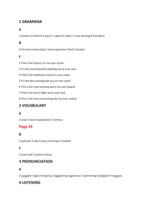 1 GRAMMAR
a
2 wettest 3 farthest 4 worst 5 ugliest 6 safest 7 most exciting 8 friendliest
b
2 the most interesting 3 most expensive 4 best 5 busiest
c
2 That's the fastest car I've ever driven
3 It's the most beautiful building we've ever seen
4 That's the healthiest meal he's ever eaten
5 It's the best photograph you've ever taken
6 This is the most exciting sport I've ever played
7 That's the worst flight we've ever had
8 This is the most interesting city I've ever visited
2 VOCABULARY
a
2 coast 3 west 4 population 5 famous
Page 33
b
2 polluted 3 safe 4 noisy 5 boring 6 crowded
c
2 town hall 3 castle 4 statue
3 PRONUNCIATION
a
2 crowded 3 dirty 4 exciting 5 frightening 6 generous 7 interesting 8 polluted 9 romantic
4 LISTENING
 