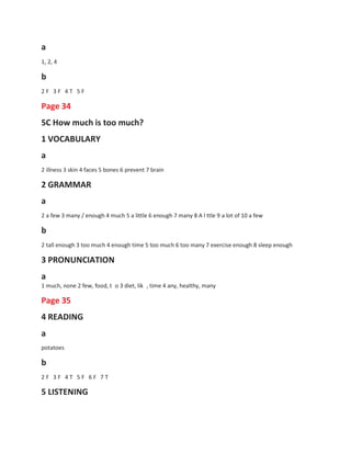 a
1, 2, 4
b
2 F 3 F 4 T 5 F
Page 34
5C How much is too much?
1 VOCABULARY
a
2 illness 3 skin 4 faces 5 bones 6 prevent 7 brain
2 GRAMMAR
a
2 a few 3 many / enough 4 much 5 a little 6 enough 7 many 8 A l ttle 9 a lot of 10 a few
b
2 tall enough 3 too much 4 enough time 5 too much 6 too many 7 exercise enough 8 sleep enough
3 PRONUNCIATION
a
1 much, none 2 few, food, t o 3 diet, lik
Page 35
4 READING
a
, time 4 any, healthy, many
potatoes
b
2 F 3 F 4 T 5 F 6 F 7 T
5 LISTENING
 