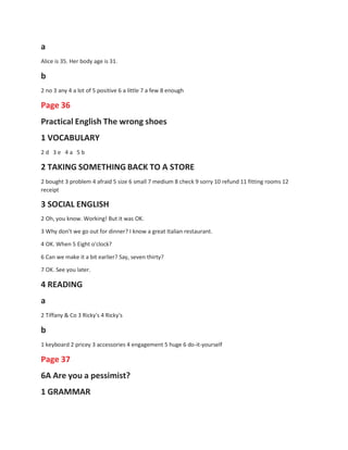 a
Alice is 35. Her body age is 31.
b
2 no 3 any 4 a lot of 5 positive 6 a little 7 a few 8 enough
Page 36
Practical English The wrong shoes
1 VOCABULARY
2 d 3 e 4 a 5 b
2 TAKING SOMETHING BACK TO A STORE
2 bought 3 problem 4 afraid 5 size 6 small 7 medium 8 check 9 sorry 10 refund 11 fitting rooms 12
receipt
3 SOCIAL ENGLISH
2 Oh, you know. Working! But it was OK.
3 Why don't we go out for dinner? I know a great Italian restaurant.
4 OK. When 5 Eight o'clock?
6 Can we make it a bit earlier? Say, seven thirty?
7 OK. See you later.
4 READING
a
2 Tiffany & Co 3 Ricky's 4 Ricky's
b
1 keyboard 2 pricey 3 accessories 4 engagement 5 huge 6 do-it-yourself
Page 37
6A Are you a pessimist?
1 GRAMMAR
 