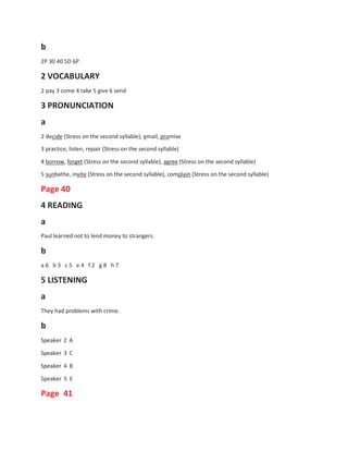 b
2P 30 40 5D 6P
2 VOCABULARY
2 pay 3 come 4 take 5 give 6 send
3 PRONUNCIATION
a
2 decide (Stress on the second syllable), email, promise
3 practice, listen, repair (Stress on the second syllable)
4 borrow, forget (Stress on the second syllable), agree (Stress on the second syllable)
5 sunbathe, invite (Stress on the second syllable), complain (Stress on the second syllable)
Page 40
4 READING
a
Paul learned not to lend money to strangers.
b
a 6 b 3 c 5 e 4 f 2 g 8 h 7
5 LISTENING
a
They had problems with crime.
b
Speaker 2 A
Speaker 3 C
Speaker 4 B
Speaker 5 E
Page 41
 
