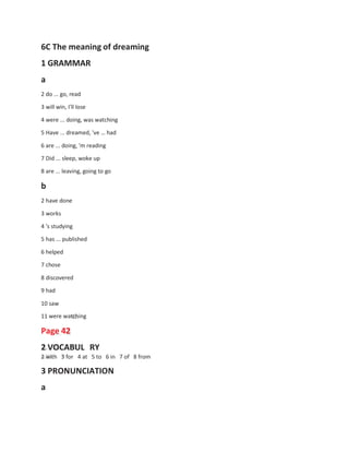 6C The meaning of dreaming
1 GRAMMAR
a
2 do ... go, read
3 will win, I'll lose
4 were ... doing, was watching
5 Have ... dreamed, 've … had
6 are ... doing, 'm reading
7 Did ... sleep, woke up
8 are ... leaving, going to go
b
2 have done
3 works
4 's studying
5 has ... published
6 helped
7 chose
8 discovered
9 had
10 saw
11 were watching
Page 42
2 VOCABUL RY
2 with 3 for 4 at 5 to 6 in 7 of 8 from
3 PRONUNCIATION
a
 
