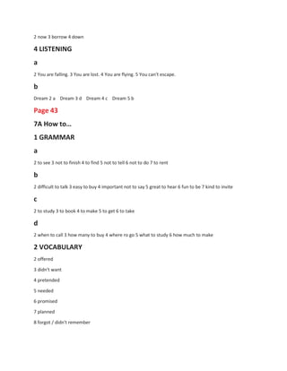 2 now 3 borrow 4 down
4 LISTENING
a
2 You are falling. 3 You are lost. 4 You are flying. 5 You can't escape.
b
Dream 2 a Dream 3 d Dream 4 c Dream 5 b
Page 43
7A How to…
1 GRAMMAR
a
2 to see 3 not to finish 4 to find 5 not to tell 6 not to do 7 to rent
b
2 difficult to talk 3 easy to buy 4 important not to say 5 great to hear 6 fun to be 7 kind to invite
c
2 to study 3 to book 4 to make 5 to get 6 to take
d
2 when to call 3 how many to buy 4 where ro go 5 what to study 6 how much to make
2 VOCABULARY
2 offered
3 didn't want
4 pretended
5 needed
6 promised
7 planned
8 forgot / didn't remember
 