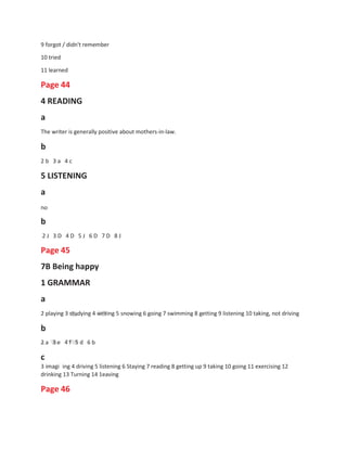9 forgot / didn't remember
10 tried
11 learned
Page 44
4 READING
a
The writer is generally positive about mothers-in-law.
b
2 b 3 a 4 c
5 LISTENING
a
no
b
2 J 3 D 4 D 5 J 6 D 7 D 8 J
Page 45
7B Being happy
1 GRAMMAR
a
2 playing 3 studying 4 writing 5 snowing 6 going 7 swimming 8 getting 9 listening 10 taking, not driving
b
2 a 3 e 4 f 5 d 6 b
c
3 imagi ing 4 driving 5 listening 6 Staying 7 reading 8 getting up 9 taking 10 going 11 exercising 12
drinking 13 Turning 14 1eaving
Page 46
 