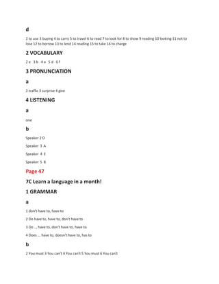 d
2 to use 3 buying 4 to carry 5 to travel 6 to read 7 to look for 8 to show 9 reading 10 looking 11 not to
lose 12 to borrow 13 to lend 14 reading 15 to take 16 to charge
2 VOCABULARY
2 e 3 b 4 a 5 d 6 f
3 PRONUNCIATION
a
2 traffic 3 surprise 4 give
4 LISTENING
a
one
b
Speaker 2 D
Speaker 3 A
Speaker 4 E
Speaker 5 B
Page 47
7C Learn a language in a month!
1 GRAMMAR
a
1 don't have to, have to
2 Do have to, have to, don't have to
3 Do .., have to, don't have to, have to
4 Does ... have to, doesn't have to, has to
b
2 You must 3 You can't 4 You can't 5 You must 6 You can't
 