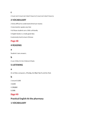 c
2 must not 3 must not 4 don't have to 5 must not 6 don't have to
2 VOCABULARY
2 fairly difficult to understand American movies
3 new teacher speaks very fast
4 of those students are a little unfriendly
5 English books is a really good idea
6 extremely hard to learn Chinese
Page 48
4 READING
a
Students' own answers.
b
2 Luis 3 Kiko 4 Ji-ho 5 Gloria 6 Paolo
5 LISTENING
a
On all Mac computers, iPhones, the iPod Tou h and the iPad.
b
2 around 3,000
3 8,000
4 290,000
5 2006
Page 49
Practical English At the pharmacy
1 VOCABULARY
 