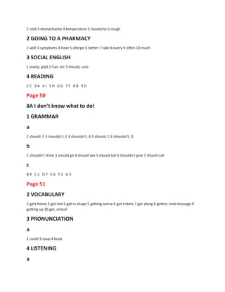 2 cold 3 stomachache 4 temperature 5 headache 6 cough
2 GOING TO A PHARMACY
2 well 3 symptoms 4 have 5 allergic 6 better 7 take 8 every 9 often 10 much
3 SOCIAL ENGLISH
1 lovely, glad 2 Can, for 3 should, sure
4 READING
2 C 3 A 4 I 5 H 6 G 7 F 8 B 9 D
Page 50
8A I don’t know what to do!
1 GRAMMAR
a
2 should, F 3 shouldn't, E 4 shouldn't, A 5 should, C 6 shouldn't, D
b
2 shouldn't drink 3 should go 4 should see 5 should tell 6 shouldn't give 7 should call
c
B 4 C 1 D 7 E 6 F 2 G 5
Page 51
2 VOCABULARY
2 gets home 3 got lost 4 get in shape 5 getting worse 6 got rickets 7 ger along 8 gotten, text message 9
getting up 10 get, school
3 PRONUNCIATION
a
2 could 3 soup 4 book
4 LISTENING
a
 