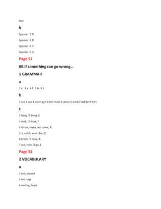 two
b
Speaker 2 B
Speaker 3 D
Speaker 4 E
Speaker 5 A
Page 52
8B If something can go wrong…
1 GRAMMAR
a
2 e 3 a 4 f 5 b 6 d
b
2 see 3 use 4 won't get 5 don't take 6 doesn't work 7 will be 8 isn't
c
2 hang, 'll bring, C
3 walk, 'Il have, F
4 throw, make, will come, A
5 's, catch, won't be, G
6 break, 'll have, B
7 see, runs, 'll go, E
Page 53
2 VOCABULARY
a
2 lost, missed
3 tell, says
4 waiting, hope
 