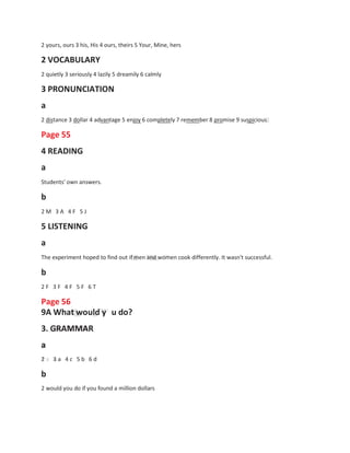 e
2 yours, ours 3 his, His 4 ours, theirs 5 Your, Mine, hers
2 VOCABULARY
2 quietly 3 seriously 4 lazily 5 dreamily 6 calmly
3 PRONUNCIATION
a
2 distance 3 dollar 4 advantage 5 enjoy 6 completely 7 remember 8 promise 9 suspicious
Page 55
4 READING
a
Students' own answers.
b
2 M 3 A 4 F 5 J
5 LISTENING
a
The experiment hoped to find out if men and women cook differently. It wasn't successful.
b
2 F 3 F 4 F 5 F 6 T
Page 56
9A What would y
3. GRAMMAR
a
u do?
2 3 a
b
4 c 5 b 6 d
2 would you do if you found a million dollars
 