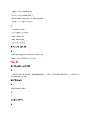 3 a phone if he could afford one
4 gave me caviar I wouldn't eat it
5 would you say if you could talk to the president
6 look for a new job if I were you
c
2 saw, would scream
3 wouldn't have, didn't have
4 wasn't, would get
5 lived, would learn
6 would do, attacked
2 VOCABULARY
a
Across: 2 cow 6 jellyfish 7 whale 9 bear 10 snake
Down: 3 spider 4 bee 5 sheep 8 horse
Page 57
3 PRONUNCIATION
a
2 camel 3 chicken 4 crocodile 5 dolphin 6 elephant 7 giraffe 8 jellyfish 9 lion 10 monkey 11 mosquito 12
rabbit 13 spider 14 tiger
4 READING
a
Students' own answers.
b
2
5 LISTENING
a
 