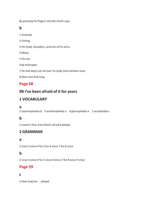 By pressing his fingers into the shark's eye.
b
1 Australia
2 Fishing
3 His head, shoulders, and one of his arms.
4 Metal
5 His son
6 By helicopter
7 He had deep cuts all over his body and a broken nose.
8 Over nine feet long
Page 58
9B I’ve been afraid of it for years
1 VOCABULARY
a
2 claustrophobia d 3 arachnophobia a
b
4 glossophobia e 5 acrophobia c
2 scared 3 fear 4 terrified 5 afraid 6 phobia
2 GRAMMAR
a
2 since 3 since 4 for 5 for 6 since 7 for 8 since
b
2 since 3 since 4 for 5 since 6 Since 7 for 8 since 9 since
Page 59
c
2 How long has ... played
 