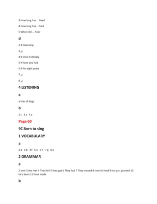 3 How long has ... lived
4 How long has ... had
5 When did ... hear
d
2 X How long
3 ‫ض‬
4 X since February
5 X have you had
6 X for eight years
7 ‫ض‬
8 ‫ض‬
4 LISTENING
a
a fear of dogs
b
2 c 3 a 4 c
Page 60
9C Born to sing
1 VOCABULARY
a
2 d 3 b 4 f 5 e 6 h 7 g 8 a
2 GRAMMAR
a
2 sent 3 she met 4 They fell 5 they got 6 They had 7 They moved 8 they've lived 9 has just planted 10
he's been 11 have made
b
 