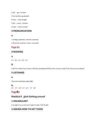 2 did ... get, 've been
3 has worked, graduated
4 have ... had, bought
5 did ... meet, 's known
6 have ... lived, arrived
3 PRONUNCIATION
a
1 college, graduate, married, separate
2 divorced, musician, retire, successful
Page 61
4 READING
a
A 7 B 2 C 6 D 3 E 5
b
2 did his mother buy 3 were 4 did John Lennon die 5 has Julian Lennon made 6 has Sean Lennon played
5 LISTENING
a
They were both two years old.
b
2 F 3 T 4 T 5 T 6 T 7 T 8 F
Page 6
6
62
Practical E glish Getting around
1 VOCABULARY
2 straight 3 around 4 exit 5 lights 6 take 7 left 8 right
2 ASKING HOW TO GET THERE
 