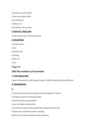 2 Could you say that again?
3 Flow many stops is that?
4 OK. And then?
5 Where is it?
6 OK. Thanks. See you later.
3 SOCIAL ENGLISH
2 said 3 don't 4 stay 5 feel 6 long 7 think
4 READING
2 30-40 minutes
3 $10
4 $52 plus tolls
5 nothing
6 6:15 a.m.
7 $15
Page 63
10A The mothers of invention
1 VOCABULARY
2 given 3 discovered 4 used 5 played 6 shown 7 called 8 invented 9 opened 10 based
2 GRAMMAR
a
2 The movie The Iron Lady is based on the life of Margaret Thatcher
3 Cell phones weren't invented by Apple
4 Lead isn't used in gas nowadays
5 Low-cost flights are sold online
6 The Petronus Towers were designed by an Argentinian architect
7 Avatar wasn't directed by Steven Spielberg
8 Minis aren't made by a British company anymore
 