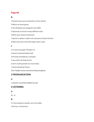 a
Page 64
b
2 Contact lenses were invented by a Czech chemist
3 Where are olives grown
4 The VW Beetle was designed in the 1930s
5 Diamonds are found in many different colors
6 When were vitamins discovered
7 Spanish is spoken in Spain and many parts of South America
8 Where were the Lord of the Rings movies made
c
2 are worn by people °fall ages G 4
3 weren't invented by Microsoft
4 the heat controlled by a computer
5 was written by Stieg Larsson
6 aren't used by people very much today
7 wasn't painted by Picasso
8 the Twilight movies directed by the same person
3 PRONUNCIATION
a
2 checked 3 wanted 4 rained 5 dec ded
4 LISTENING
a
2 c 3
b
2 in Percy Spencer's pocket, not on the table.
3 German, not American
 