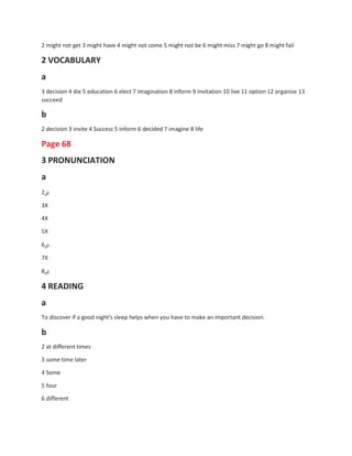 2 might not get 3 might have 4 might not come 5 might not be 6 might miss 7 might go 8 might fail
2 VOCABULARY
a
3 decision 4 die 5 education 6 elect 7 imagination 8 inform 9 invitation 10 live 11 option 12 organize 13
succeed
b
2 decision 3 invite 4 Success 5 inform 6 decided 7 imagine 8 life
Page 68
3 PRONUNCIATION
a
2‫ض‬
3X
4X
5X
6‫ض‬
7X
8‫ض‬
4 READING
a
To discover if a good night's sleep helps when you have to make an important decision.
b
2 at different times
3 some time later
4 Some
5 four
6 different
 