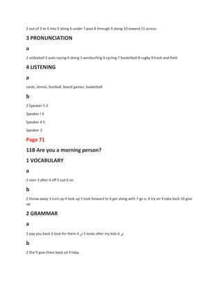 2 out of 3 to 4 into 5 along 6 under 7 past 8 through 9 along 10 toward 11 across
3 PRONUNCIATION
a
2 volleyball 3 auto racing 4 skiing 5 windsurfing 6 cycling 7 basketball 8 rugby 9 track and field
4 LISTENING
a
cards, tennis, football, board games, basketball
b
2 Speaker 5 3
Speaker I 4
Speaker 4 5
Speaker 3
Page 71
11B Are you a morning person?
1 VOCABULARY
a
2 over 3 after 4 off 5 out 6 on
b
2 throw away 3 turn up 4 look up 5 look forward to 6 get along with 7 go o, 8 try on 9 take back 10 give
up
2 GRAMMAR
a
2 pay you back 3 look for them 4 ‫ض‬ 5 looks after my kids 6 ‫ض‬
b
2 She'll give them back on Friday
 