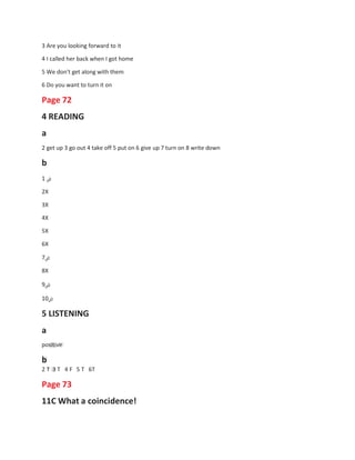 3 Are you looking forward to it
4 I called her back when I got home
5 We don't get along with them
6 Do you want to turn it on
Page 72
4 READING
a
2 get up 3 go out 4 take off 5 put on 6 give up 7 turn on 8 write down
b
1 ‫ض‬
2X
3X
4X
5X
6X
7‫ض‬
8X
9‫ض‬
10‫ض‬
5 LISTENING
a
positive
b
2 T 3 T 4 F
Page 73
5 T 6T
11C What a coincidence!
 