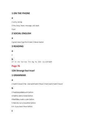 1 ON THE PHONE
a
2 sorry, wrong
3 line, busy, leave, message, call, back
4 put
2 SOCIAL ENGLISH
a
2 great news 3 go first 4 later 5 Never better
3 READING
a
2
b
2 f 3 I 4 e 5 d 6 b 7 m 8 g 9 j 10 k
Page 76
12A Strange but true!
1 GRAMMAR
a
11 a 12 l 13 h
2 hadn't closed 3 ha
b
star ed 4 hadn't flown 5 had read 6 hadn't heard
2 Had they eaten sushi before
3 Had he won a medal before
4 Had they made a cake before
5 Had she run a marathon before
6 H d you been there before
c
 