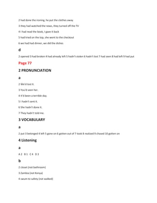 2 had done the ironing, he put the clothes away
3 they had watched the news, they turned off the TV
4 I had read the book, I gave it back
5 had tried on the top, she went to the checkout
6 we had had dinner, we did the dishes
d
2 opened 3 had broken 4 had already left 5 hadn't stolen 6 hadn't lost 7 had seen 8 had left 9 had put
Page 77
2 PRONUNCIATION
a
2 We'd lost it.
3 You'd seen her.
4 It'd been a terrible day.
5 I hadn't sent it.
6 She hadn't done it.
7 They hadn't told me.
3 VOCABULARY
a
2 put 3 belonged 4 left 5 gone on 6 gotten out of 7 took 8 realized 9 chased 10 gotten on
4 Listening
a
A 2 B 1 C 4 D 3
b
2 closet (not bathroom)
3 Zambia (not Kenya)
4 swum to safety (not walked)
 