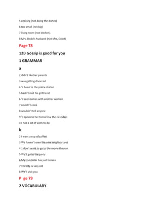 5 cooking (not doing the dishes)
6 too small (not big)
7 living room (not kitchen).
8 Mrs. Dodd's husband (not Mrs, Dodd)
Page 78
12B Gossip is good for you
1 GRAMMAR
a
2 didn't like her parents
3 was getting divorced
4 'd been to the police station
5 hadn't met his girlfriend
6 'd seen James with another woman
7 couldn't cook
8 wouldn't tell anyone
9 'd speak to her tomorrow the next day
10 had a lot of work to do
b
2 I want a cup of coffee
3 We haven't seen the new neighbors yet
4 1 don't want to go to the movie theater
5 We'll go to the party
6 My computer has just broken
7 The city is very old
8 We'll visit you
P ge 79
2 VOCABULARY
 