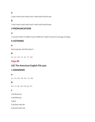 a
2 told 3 told 4 said 5 told 6 said 7 told 8 told 9 said 10 said
b
2 told 3 told 4 said 5 told 6 said 7 said 8 said 9 told 10 told
3 PRONUNCIATION
a
2 married 3 letter 4 middle S funny 6 different 7 dollar 8 summer 9 message 10 happy
4 LISTENING
a
Jessica gossips, but Alan doesn't.
b
2 F 3 F 4 F 5 T 6 T 7 T 8 F
Page 80
12C The American English File quiz
1 GRAMMAR
a
2 a 3 a 4 b 5 b 6 a 7 a 8 b
b
b 4 c 5 d1 e 6 f 8 g 2 h 7
c
2 did Brazil win
3 did REM stay
4 plays
5 did Steve Jobs die
6 do polar bears live
 