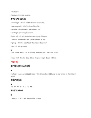 7 roads join
8 produces the most bananas
2 VOCABULARY
2 overweight -- It isn't used to describe personality.
3 warm-up suit — It isn't a piece of jewelry.
4 a phone call — It doesn't use the verb "do."
5 exciting It isn't a negative word.
6 town hall — It isn't somewhere you can go shopping.
7 finish — It isn't a verb that can be followed by "to."
8 get up— it isn't a use of "get" that means "become."
9 bat — It isn't an insect.
b
2 on 3 back 4 out 5 to 6 forward 7 into / across 8 in 9 on 10 up
c
2 stay 3 fall 4 make 5 do 6 lend 7 spend
Page 81
3 PRONUNCIATION
a
8 get 9 earn 10 find
2 school 3 hope 4 turn 5 bald 6 towel 7 thin 8 horse 9 word 10 wear 11 fear 12 city 13 chemistry 14
forget
4 READING
a
2 E 3 H 4 C 5 F
5 LISTENING
a
6 A 7 G 8 B
1 What's 2 Cab 3 tell 4 Millionaire 5 Rock
 