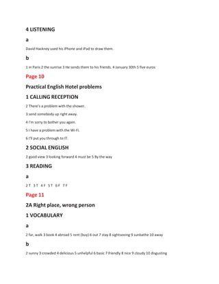 4 LISTENING
a
David Hackney used his iPhone and iPad to draw them.
b
1 in Paris 2 the sunrise 3 He sends them to his friends. 4 January 30th 5 five euros
Page 10
Practical English Hotel problems
1 CALLING RECEPTION
2 There's a problem with the shower.
3 send somebody up right away.
4 I'm sorry to bother you again.
5 I have a problem with the Wi-Fi.
6 I'll put you through to IT.
2 SOCIAL ENGLISH
2 good view 3 looking forward 4 must be 5 By the way
3 READING
a
2 T 3 T 4 F S T 6 F 7 F
Page 11
2A Right place, wrong person
1 VOCABULARY
a
2 far, walk 3 book 4 abroad 5 rent (buy) 6 out 7 stay 8 sightseeing 9 sunbathe 10 away
b
2 sunny 3 crowded 4 delicious 5 unhelpful 6 basic 7 friendly 8 nice 9 cloudy 10 disgusting
 