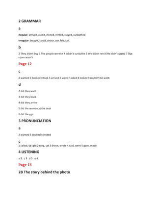 2 GRAMMAR
a
Regular: arrived, asked, invited, rented, stayed, sunbathed
Irregular: bought, could, chose, ate, felt, sail.
b
2 They didn't buy 3 The people weren't 4 I didn't sunbathe 5 We didn't rent 6 He didn't spend 7 Our
room wasn't
Page 12
c
2 wanted 3 booked 4 took 5 arrived 6 went 7 asked 8 looked 9 couldn't 10 went
d
2 did they want
3 did they book
4 did they arrive
5 did the woman at the desk
6 did they go
3 PRONUNCIATION
a
2 wanted 3 booked 4 invited
c
1 called, ca ght 2 rang, sat 3 drove, wrote 4 said, went 5 gave, made
4 LISTENING
a 2 c 3 d 5 e 4
Page 13
2B The story behind the photo
 