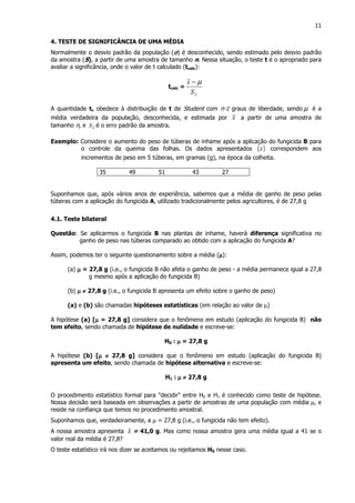 11
4. TESTE DE SIGNIFICÂNCIA DE UMA MÉDIA
Normalmente o desvio padrão da população (σσσσ) é desconhecido, sendo estimado pelo desvio padrão
da amostra (S), a partir de uma amostra de tamanho n. Nessa situação, o teste t é o apropriado para
avaliar a significância, onde o valor de t calculado (tcalc):
tcalc =
xS
x µ−
A quantidade tc obedece à distribuição de t de Student com n-1 graus de liberdade, sendo µ é a
média verdadeira da população, desconhecida, e estimada por x a partir de uma amostra de
tamanho n, e xS é o erro padrão da amostra.
Exemplo: Considere o aumento do peso de túberas de inhame após a aplicação do fungicida B para
o controle da queima das folhas. Os dados apresentados ( )x correspondem aos
incrementos de peso em 5 túberas, em gramas (g), na época da colheita.
35 49 51 43 27
Suponhamos que, após vários anos de experiência, sabemos que a média de ganho de peso pelas
túberas com a aplicação do fungicida A, utilizado tradicionalmente pelos agricultores, é de 27,8 g
4.1. Teste bilateral
Questão: Se aplicarmos o fungicida B nas plantas de inhame, haverá diferença significativa no
ganho de peso nas túberas comparado ao obtido com a aplicação do fungicida A?
Assim, podemos ter o seguinte questionamento sobre a média (µµµµ):
(a) µµµµ = 27,8 g (i.e., o fungicida B não afeta o ganho de peso - a média permanece igual a 27,8
g mesmo após a aplicação do fungicida B)
(b) µµµµ ≠≠≠≠ 27,8 g (i.e., o fungicida B apresenta um efeito sobre o ganho de peso)
(a) e (b) são chamadas hipóteses estatísticas (em relação ao valor de µ)
A hipótese (a) [µµµµ = 27,8 g] considera que o fenômeno em estudo (aplicação do fungicida B) não
tem efeito, sendo chamada de hipótese de nulidade e escreve-se:
H0 : µµµµ = 27,8 g
A hipótese (b) [µµµµ ≠≠≠≠ 27,8 g] considera que o fenômeno em estudo (aplicação do fungicida B)
apresenta um efeito, sendo chamada de hipótese alternativa e escreve-se:
H1 : µµµµ ≠≠≠≠ 27,8 g
O procedimento estatístico formal para "decidir" entre H0 e H1 é conhecido como teste de hipótese.
Nossa decisão será baseada em observações a partir de amostras de uma população com média µ, e
reside na confiança que temos no procedimento amostral.
Suponhamos que, verdadeiramente, a µ = 27,8 g (i.e., o fungicida não tem efeito).
A nossa amostra apresenta x = 41,0 g. Mas como nossa amostra gera uma média igual a 41 se o
valor real da média é 27,8?
O teste estatístico irá nos dizer se aceitamos ou rejeitamos H0 nesse caso.
 