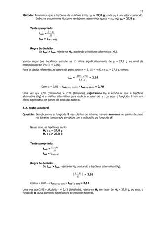 12
Método: Assumimos que a hipótese de nulidade é H0 : µµµµ = 27,8 g, onde µ0 é um valor conhecido.
Então, se assumirmos H0 como verdadeiro, assumimos que µ = µ0, logo µµµµ0 = 27,8 g.
Teste apropriado:
tcalc =
xS
x oµ−
ttab = t[n-1; αααα/2]
Regra de decisão:
Se tcalc > ttab, rejeita-se H0, aceitando a hipótese alternativa (H1).
Vamos supor que decidimos estudar se x difere significativamente de µ = 27,8 g ao nível de
probabilidade de 5% (α = 0,05).
Para os dados referentes ao ganho de peso, onde n = 5, xS = 4,472 e µ0 = 27,8 g, temos:
tcalc =
472,4
8,270,41 −
= 2,95
Com α = 0,05 → ttab[(5-1); (0,05/2) = ttab (4; 0,025) = 2,78
Uma vez que 2,95 (calculado) > 2,78 (tabelado), rejeitamos H0 e conclui-se que a hipótese
alternativa (H1) é a melhor alternativa para explicar o valor de x , ou seja, o fungicida B tem um
efeito significativo no ganho de peso das túberas.
4.2. Teste unilateral
Questão: Se aplicarmos o fungicida B nas plantas de inhame, haverá aumento no ganho de peso
nas túberas comparado ao obtido com a aplicação do fungicida A?
Nesse caso, as hipóteses serão:
H0 : µµµµ = 27,8 g
H1 : µµµµ > 27,8 g
Teste apropriado:
tcalc =
xS
x oµ−
ttab = t[n-1; αααα]
Regra de decisão:
Se tcalc > ttab, rejeita-se H0, aceitando a hipótese alternativa (H1).

xS
x oµ−
 = 2,95
Com α = 0,05 → ttab [(5-1); 0,05) = ttab (4; 0,05) = 2,13
Uma vez que 2,95 (calculado) > 2,13 (tabelado), rejeita-se H0 em favor de H1 > 27,8 g, ou seja, o
fungicida B causa aumento significativo de peso nas túberas.
 