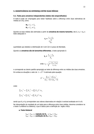 13
5. SIGNIFICÂNCIA DA DIFERENÇA ENTRE DUAS MÉDIAS
5.1. Teste para amostras independentes (dados não emparelhados)
O teste t pode ser empregado para testar hipóteses sobre a diferença entre duas estimativas de
médias (A e B), como:
H0 : BA xx =
H1 : BA xx ≠
Quando as duas médias são estimadas a partir de amostras de mesmo tamanho, isto é, nA = nB, o
teste adequado é:
tc =
n
S
xx BA
2
−
quantidade que obedece a distribuição de t com 2(n-1) graus de liberdade.
Quando as amostras são de tamanhos diferentes, o teste apropriado é:
tc =
d
BA
S
xx −
onde
BA
BA
d
nn
nn
SS
.
)(2 +
=
e corresponde ao desvio padrão apropriado ao teste da diferença entre as médias das duas amostras.
Em ambas as situações o valor de 2
SS = é estimado pela equação:
)1()1(
22
2
−+−
∑+∑
=
BA
BA
nn
xx
S
onde:
2
Ax∑ = AAA nXX /)( 22
∑−∑
2
Bx∑ = BBB nXX /)( 22
∑−∑
sendo que XA e XB correspondem aos valores observados em relação à variável analisada em A e B.
Na interpretação do resultado de um teste para a diferença entre duas médias, devemos considerar se
o teste é unilateral ou bilateral, o que é básico para a definição da região crítica.
a. Teste bilateral
tcalc ≤ -tα/2 →→→→ rejeição de H0 ←←←← tcalc ≥ +tα/2
tcalc > -tα/2 →→→→ aceitação de H0 ←←←←tcalc < +tα/2
 