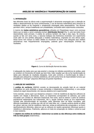 17
ANÁLISE DE VARIÂNCIA E TRANSFORMAÇÃO DE DADOS
1. INTRODUÇÃO
Nas diferentes áreas da ciência onde a experimentação é ativamente empregada para a obtenção de
dados e desenvolvimento de novos conhecimentos, o uso de técnicas matemáticas para mensurar os
resultados obtidos se faz freqüente e amplamente empregada pelos pesquisadores. Tais técnicas
permitem inferir, sempre trabalhando com probabilidade, conclusões sobre experimentos conduzidos.
A maioria dos testes estatísticos paramétricos utilizados em Fitopatologia requer como premissa
básica que os dados a serem analisados tenham distribuição Normal (Fig. 1), pois tais testes foram
desenvolvidos neste principio. A análise de variância também não foge a essa regra. No entanto,
quando se lida com seres vivos, a natureza biológica dos fenômenos envolvidos num experimento
muito além de uma perfeita adequação a modelos matemáticos, originados de uma ciência exata.
Dessa forma nem sempre os dados obtidos se encontram na forma mais adequada para análises
paramétricas mais freqüentemente empregadas, podendo gerar interpretações errôneas dos
resultados.
Figura 1. Curva de distribuição Normal dos dados.
A adequação dos dados para que seja possível o emprego de métodos paramétricos de análise, pode
se constituir em ferramenta útil desde que bem feita. Cabe ressaltar que não se faz transformação de
dados para obtenção de resultados desejados, muito pelo contrário, a transformação de dados é
efetuada para adequá-los a métodos estatísticos, até certo ponto livres da imparcialidade humana que
possibilitem a "enxergar" pequenas diferenças de grande importância.
2. ANÁLISE DE VARIÂNCIA
A análise de variância (ANOVA) consiste na decomposição da variação total de um material
heterogêneo em parte atribuída a causas conhecidas e independentes (tratamentos), e uma porção
residual de origem desconhecida e de natureza aleatória (erro experimental).
Como exemplo, vamos supor que desejamos comparar o nível de resistência de algumas cultivares de
repolho com relação à alternariose. Assim, os tratamentos correspondem às cultivares, que serão
inoculadas com conídios de Alternaria brassicicola. Para tanto, deve-se estimar a parte da variância
populacional independente dos tratamentos, isto é, aquela variância devida ao erro experimental,
causada pela desuniformidade da inoculação, pelos diferentes tipos de folhas inoculados, pela
diferente quantidade de conídios que irão cair em cada folha, etc.; e aquela variância devido ao efeito
da cultivar, pelo seu nível de resistência. Após isso, ambas as estimativas são comparadas e, se forem
significativamente diferentes, deduz-se que as cultivares de repolho apresentam diferenças quanto à
resistência à alternariose. Finalmente, aplica-se um teste de comparação de médias e conclui-se qual
é mais resistente.
O objetivo da análise de variância é determinar se existe ou não diferença entre médias de
três ou mais grupos (tratamentos).
 