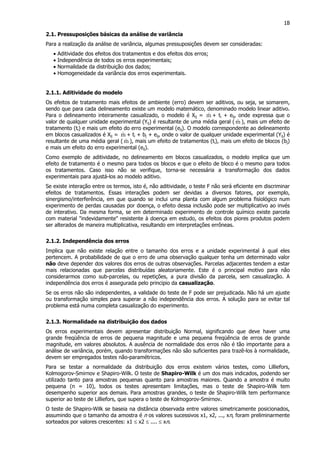 18
2.1. Pressuposições básicas da análise de variância
Para a realização da análise de variância, algumas pressuposições devem ser consideradas:
• Aditividade dos efeitos dos tratamentos e dos efeitos dos erros;
• Independência de todos os erros experimentais;
• Normalidade da distribuição dos dados;
• Homogeneidade da variância dos erros experimentais.
2.1.1. Aditividade do modelo
Os efeitos de tratamento mais efeitos de ambiente (erro) devem ser aditivos, ou seja, se somarem,
sendo que para cada delineamento existe um modelo matemático, denominado modelo linear aditivo.
Para o delineamento inteiramente casualizado, o modelo é Xij = mˆ + ti + eij, onde expressa que o
valor de qualquer unidade experimental (Yij) é resultante de uma média geral ( mˆ ), mais um efeito de
tratamento (ti) e mais um efeito do erro experimental (eij). O modelo correspondente ao delineamento
em blocos casualizados é Xij = mˆ + ti + bj + eij, onde o valor de qualquer unidade experimental (Yij) é
resultante de uma média geral ( mˆ ), mais um efeito de tratamentos (ti), mais um efeito de blocos (bj)
e mais um efeito do erro experimental (eij).
Como exemplo de aditividade, no delineamento em blocos casualizados, o modelo implica que um
efeito de tratamento é o mesmo para todos os blocos e que o efeito de bloco é o mesmo para todos
os tratamentos. Caso isso não se verifique, torna-se necessária a transformação dos dados
experimentais para ajustá-los ao modelo aditivo.
Se existe interação entre os termos, isto é, não aditividade, o teste F não será eficiente em discriminar
efeitos de tratamentos. Essas interações podem ser devidas a diversos fatores, por exemplo,
sinergismo/interferência, em que quando se inclui uma planta com algum problema fisiológico num
experimento de perdas causadas por doença, o efeito dessa inclusão pode ser multiplicativo ao invés
de interativo. Da mesma forma, se em determinado experimento de controle químico existe parcela
com material "indevidamente" resistente à doença em estudo, os efeitos dos piores produtos podem
ser alterados de maneira multiplicativa, resultando em interpretações errôneas.
2.1.2. Independência dos erros
Implica que não existe relação entre o tamanho dos erros e a unidade experimental à qual eles
pertencem. A probabilidade de que o erro de uma observação qualquer tenha um determinado valor
não deve depender dos valores dos erros de outras observações. Parcelas adjacentes tendem a estar
mais relacionadas que parcelas distribuídas aleatoriamente. Este é o principal motivo para não
considerarmos como sub-parcelas, ou repetições, a pura divisão da parcela, sem casualização. A
independência dos erros é assegurada pelo principio da casualização.
Se os erros não são independentes, a validade do teste de F pode ser prejudicada. Não há um ajuste
ou transformação simples para superar a não independência dos erros. A solução para se evitar tal
problema está numa completa casualização do experimento.
2.1.3. Normalidade na distribuição dos dados
Os erros experimentais devem apresentar distribuição Normal, significando que deve haver uma
grande freqüência de erros de pequena magnitude e uma pequena freqüência de erros de grande
magnitude, em valores absolutos. A ausência de normalidade dos erros não é tão importante para a
análise de variância, porém, quando transformações não são suficientes para trazê-los à normalidade,
devem ser empregados testes não-paramétricos.
Para se testar a normalidade da distribuição dos erros existem vários testes, como Lilliefors,
Kolmogorov-Smirnov e Shapiro-Wilk. O teste de Shapiro-Wilk é um dos mais indicados, podendo ser
utilizado tanto para amostras pequenas quanto para amostras maiores. Quando a amostra é muito
pequena (n = 10), todos os testes apresentam limitações, mas o teste de Shapiro-Wilk tem
desempenho superior aos demais. Para amostras grandes, o teste de Shapiro-Wilk tem performance
superior ao teste de Lilliefors, que supera o teste de Kolmogorov-Smirnov.
O teste de Shapiro-Wilk se baseia na distância observada entre valores simetricamente posicionados,
assumindo que o tamanho da amostra é n os valores sucessivos x1, x2, ..., xn, foram preliminarmente
sorteados por valores crescentes: x1 ≤ x2 ≤ .... ≤ xn.
 