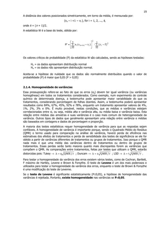 19
A distância dos valores posicionados simetricamente, em torno da média, é mensurada por:
(xn – i +1 − xi ), for i = 1, 2, ..., k,
onde k = (n + 1)/2.
A estatística W é a base do teste, obtida por:
Os valores críticos de probabilidade (P) da estatística W são calculados, sendo as hipóteses testadas:
Ho = os dados apresentam distribuição normal
Ha = os dados não apresentam distribuição normal.
Aceita-se a hipótese de nulidade que os dados são normalmente distribuídos quando o valor de
probabilidade (P) é maior que 0,05 (P > 0,05)
2.1.4. Homogeneidade de variâncias
Essa pressuposição refere-se ao fato de que os erros (eij) devem ter igual variância (ou variâncias
homogêneas) em todos os tratamentos considerados. Como exemplo, num experimento de controle
químico de determinada doença, a testemunha pode apresentar maior variabilidade do que os
tratamentos, considerando porcentagem de folhas doentes. Assim, a testemunha poderá apresentar
resultados como 84%, 67%, 45%, 92% e 78%, enquanto um tratamento apresentar valores de 4%,
1%, 2%, 3% e 0%. É muito provável, nestas condições, que as médias e variâncias estejam
correlacionadas entre si, ou seja, média alta e variância alta, ou média baixa e variância baixa. Esta
relação entre médias das amostras e suas variâncias é o caso mais comum de heterogeneidade da
variância. Outros tipos de dados que geralmente apresentam uma relação entre variância e médias
são baseados em contagens e dados de porcentagem e proporção.
A maioria dos testes estatísticos requer homogeneidade de variância para que as respostas sejam
confiáveis. A homogeneidade de variância é importante porque, sendo o Quadrado Médio do Resíduo
(QMR) o termo usado para comparação na análise de variância, haverá perda de eficiência nas
estimativas dos efeitos de tratamentos e perda de sensibilidade dos testes de significância se ele for
obtido a partir de variâncias diferentes de tratamentos ou grupos de tratamentos. Isso porque o QMR
nada mais é que uma média das variâncias dentro de tratamentos ou dentro de grupos de
tratamentos. Essas perdas serão tanto maiores quanto mais discrepantes forem as variâncias que
compõem o QMR. As comparações entre tratamentos, feitas por testes que utilizam o QMR, estarão
distorcidas pois: Tukey → r/QMRq=∆ ; Duncam → r/QMRz=∆ ; LSD → r/QMRt=∆ .
Para testar a homogeneidade da variância dos erros existem vários testes, como de Cochran, Bartlett,
F máximo de Hartley, Levene e Brown & Forsythe. O teste de Levene é um dos mais poderosos e
utilizados para testar a homogeneidade da variância dos erros, enquanto o teste de Brown & Forsythe
é uma modificação do teste de Levenne.
Se o teste de Levene é significante estatisticamente (P≤0,05), a hipótese de homogeneidade das
variâncias é rejeitada. Portanto, existe homogeneidade nas variâncias se P>>>>0,05.
 