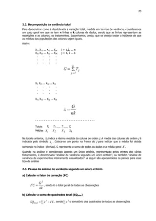 20
2.2. Decomposição da variância total
Para demonstrar como é desdobrada a variação total, medida em termos de variância, consideremos
um caso geral em que se tem n linhas e k colunas de dados, sendo que as linhas representam as
repetições e as colunas, os tratamentos. Suponhamos, ainda, que se deseja testar a hipótese de que
as médias das populações das colunas sejam iguais.
Assim:
X11 X12 ... X1J ... X1K i = 1,2, ... n
X21 X22 ... X2J ... X2K j = 1, 2 ... k
. . . .
. . . .
. . . .
∑=
=
k
1j
jTG
Xi1 Xi2 ... X1j ... X1k
. . . .
. . . .
. . . .
Xn1 Xn2 ... Xnj ... Xnk
nk
G
x =
- - - - - - - - - - - - - - - - - - - - - - - - - - - - - - - - - -
Totais T1 T2 ..... Tj ..... Tk
Médias 1x 2x jx kx
Na tabela anterior, Xij indica a iésima medida da coluna de orden j. A média das colunas de ordem j é
indicada pelo símbolo jx . Coloca-se um ponto na frente do j para indicar que a média foi obtida
somando no índice i (linhas). G representa a soma de todos os dados e a média geral x .
Quando na análise é considerado apenas um único critério, representado pelos efeitos dos vários
tratamentos, é denominada “análise de variância segundo um único critério”, ou também “análise de
variância de experimentos inteiramente casualizados”. A seguir são apresentados os passos para esse
tipo de análise
2.3. Passos da análise de variância segundo um único critério
a) Calcular o fator de correção (FC)
nk
G
FC
2
= , sendo G o total geral de todas as observações
b) Calcular a soma de quadrados total (SQtotal)
FCxSQ 2
total −∑= , sendo∑
2
x o somatório dos quadrados de todas as observações
 