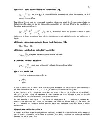 21
c) Calcular a soma dos quadrados dos tratamentos (SQ1)
FC
n
t
SQ −=
∑ 2
1
, em que ∑ 2
t é o somatório dos quadrados de vários tratamentos e n é o
numero de repetições.
Essa última fórmula pode ser empregada quando o número de repetições é o mesmo em todos os
tratamentos. No caso em que os tratamentos apresentam um número diferente de repetições, a
fórmula a ser empregada será:
.FC
n
T
...
n
T
n
T
SQ
k
2
k
2
2
2
1
2
1
1 −+++= Isto é, deveremos elevar ao quadrado o total de cada
tratamento e dividir o resultado pelo número correspondente de repetições, antes de realizarmos a
soma.
d) Calcular a soma dos quadrados dentro dos tratamentos (SQ2)
SQ2 = SQtotal – SQ1
e) Calcular a variância do efeito dos tratamentos
1k
SQ
QM 1
1
−
= , que pode ser efetuado diretamente na tabela.
f) Calcular a variância do resíduo
)1n(k
SQ
QM 2
2
−
= , que pode também ser efetuado diretamente na tabela
g) Calcular o valor de F
Obtido da razão entre duas variâncias:
2
1
QM
QM
F =
O teste F é feito com o objetivo de aceitar ou rejeitar a hipótese de nulidade (Ho), que deve sempre
ser feita inicialmente: Ho = T1 = T2 = ... = Tk (os efeitos dos tratamentos são iguais).
O valor calculado de F é comparado com o valor da tabela (a 1% ou 5% de nível de probabilidade),
para (k-1) e k(n-1) graus de liberdade. A tabela usada é de dupla entrada, e, que se leva em
consideração GL entre tratamentos e dentro de tratamentos.
No caso em que o valor de Fcalculado ser igual ou maior que o Ftabelado, rejeita-se a hipótese Ho,
concluindo-se que existe pelo menos um tratamento que difere dos demais. Se Fcalculado for menor que
Ftabelado, aceita-se Ho, podendo afirmar que não existe uma diferença significativa entre os vários
tratamentos.
h) Quadro da análise de variância
O quadro de análise de variância representa o sumário de todos os procedimentos a serem adotados
para aceitação ou rejeição da hipótese de nulidade (Ho), sendo composta, na análise de variância
segundo um único critério, por:
 
