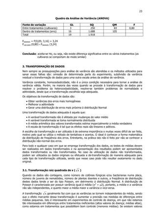 23
Quadro da Análise de Variância (ANOVA)
Fonte de variação GL SQ QM F
Entre tratamentos (cultivares) 3 250 83 0,80
Dentro de tratamentos (erro) 16 1.688 105
Total 19 1.918
Ftabelado = F(0,05; 3,16) = 3,24
Fcalculado (0,80) < Ftabelado (3,24)
Conclusão: aceita-se Ho, ou seja, não existe diferença significativa entre os vários tratamentos (as
cultivares se comportam de modo similar)
3. TRANSFORMAÇÃO DE DADOS
Nem sempre as pressuposições para análise de variância são atendidas e os métodos utilizados para
sanar essas falhas são: omissão de determinada parte do experimento, subdivisão da variância
residual e transformação de dados para uma outra escala antes da análise de variância.
Variância constante, homocedasticidade, não é a única condição necessária para tornar a análise de
variância válida. Porém, na maioria das vezes quando se procede à transformação de dados para
resolver o problema da heterocedasticidade, resolve-se também problemas de normalidade e
aditividade, desde que a transformação escolhida seja adequada.
Os objetivos da transformação de dados são:
• Obter variâncias dos erros mais homogêneas
• Melhorar a aditividade
• Gerar uma distribuição de erros mais próxima à distribuição Normal
Uma transformação de dados adequada é aquela que:
• A variável transformada não é afetada por mudanças do valor médio
• A variável transformada se toma normalmente distribuída
• A média aritmética dos valores transformados estima imparcialmente a média verdadeira
• A escala de transformação é tal que os efeitos reais são lineares e aditivos.
A escolha da transformação a ser utilizada é de extrema importância e muitas vezes difícil de ser feita,
motivo pelo qual se utiliza o método de tentativas e acertos. O ideal é conhecer a forma matemática
da distribuição de freqüência dos erros. Entretanto, na prática isto não é feito por não se conhecer a
distribuição não-normal dos erros.
Para todo e qualquer caso em que se emprega transformação dos dados, os testes de médias devem
ser realizados em dados transformados e na apresentação dos resultados podem ser apresentados
dados transformados ou não transformados. No caso da utilização de dados não transformados,
podem ser utilizados os dados originais ou efetuada a de-transformação de maneira adequada para
cada tipo de transformação utilizada, sendo que nesse caso pode não resultar exatamente no dado
original.
3.1. Transformação raiz quadrada de x ( x )
Quando os dados são contagens, como número de colônias fúngicas e/ou bacterianas numa placa,
número de juvenis de nematóides, número de plantas doentes e outros, a freqüência de distribuição
destes dados tende a ser do tipo Poisson, em detrimento á distribuição Normal. A distribuição de
Poisson é caracterizada por possuir variância igual á média (σ2
= µ2), portanto, a média e a variância
não são independentes, e quanto maior a média maior a variância e vice-versa.
A transformação x geralmente faz com que as variâncias se tornem independentes da média, sendo
que o efeito marcante dessa transformação é aumentar a precisão nas medidas de diferenças entre
médias pequenas. Isto é interessante em experimentos de controle de doença, em que não estamos
tão interessados em diferenças entre tratamentos ineficientes (altos valores de doença; médias altas),
como estamos em tratamentos que possibilitem bom controle (menores médias). Se existem valores
 