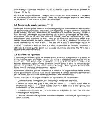 24
iguais a zero (x = 0) deve-se acrescentar + 0,5 ou 1,0 para que se possa extrair a raiz quadrada, ou
seja, 5,0x + ou 1x + .
Dados de porcentagens, referentes à contagens, quando variam de 0 a 20% ou de 80 a 100%, podem
ser transformados através de raiz quadrada. Nesse caso, as porcentagens entre 80 e 100% devem
ser, de preferência, subtraídas de 100 antes da transformação.
3.2. Transformação angular ou arcsen 100/P
Alguns tipos de dados podem necessitar de transformação angular, principalmente aqueles expressos
em porcentagem ou proporção da amostra total. Em Fitopatologia, avaliações envolvendo medidas em
porcentagem são constantes, principalmente em experimentos de intensidade de doença, em que se
mede incidência (porcentagem de plantas doentes) e/ou severidade (porcentagem de área doente).
Normalmente, este tipo de dado tem distribuição binomial, sendo esta caracterizada por haver
relacionamento entre a variância e a média. Nesse tipo de distribuição, as variâncias tendem a ser
menores nas extremidades da faixa de valores (próximo a 0 e a 100 %) e tendem a ser grandes nos
valores intermediários (ao redor de 50%). Para esse tipo de dado, a transformação angular ou
Arcsen 100/P ajusta os dados de modo a se obter homogeneidade de variância, normalidade e
aditividade do modelo. Quando, porém, todo os dados estiverem na faixa entre 30 a 70 %, não é
necessário efetuar a transformação.
3.3. Transformação logarítmica
A transformação logarítmica pode ser eficiente quando a variância é proporcional ao quadrado da
média (ou desvio padrão proporcional à média) e/ou quando os efeitos são multiplicativos ao invés de
serem aditivos. Essa transformação é satisfatória quando os dados se referem à contagem de
bactérias, de esporos fúngicos, podendo ser utilizada também quando os dados são apresentados por
porcentagens que abrangem uma grande amplitude de variação. Tanto logaritmo decimal quando
natural pode ser empregado, o mais comum é o decimal.
Normalmente, observa-se que, nos casos em que as variâncias são proporcionais às médias, maiores
médias geram maiores variâncias e vice-versa e o coeficiente de variação é constante de tratamento
para tratamento. Aplicando-se a transformação logarítmica este efeito é corrigido.
Algumas considerações em relação à transformação logarítmica devem ser observadas:
• Quando os números são negativos, essa transformação não deve ser empregada.
• Quando os valores são iguais a zero, deve ser somado + 1 a todos s dados antes da
transformação [log ( x + 1 )]. Porém, quando o número de dados iguais a zero é grande, essa
transformação não deve ser utilizada.
• Quando os valores são entre 0 e 1, os dados devem ser multiplicados por 10 ou 1000 para evitar
valores negativos de logaritmo.
• Dados de crescimento de organismos normalmente requerem transformações logarítmicas para
serem analisados.
 