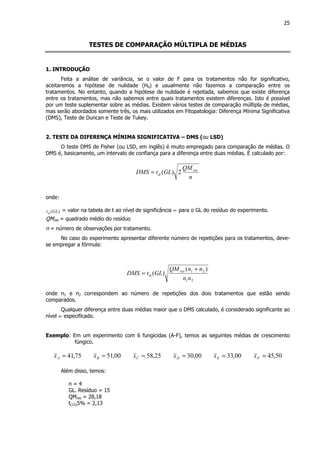 25
TESTES DE COMPARAÇÃO MÚLTIPLA DE MÉDIAS
1. INTRODUÇÃO
Feita a análise de variância, se o valor de F para os tratamentos não for significativo,
aceitaremos a hipótese de nulidade (H0) e usualmente não fazemos a comparação entre os
tratamentos. No entanto, quando a hipótese de nulidade é rejeitada, sabemos que existe diferença
entre os tratamentos, mas não sabemos entre quais tratamentos existem diferenças. Isto é possível
por um teste suplementar sobre as médias. Existem vários testes de comparação múltipla de médias,
mas serão abordados somente três, os mais utilizados em Fitopatologia: Diferença Mínima Significativa
(DMS), Teste de Duncan e Teste de Tukey.
2. TESTE DA DIFERENÇA MÍNIMA SIGNIFICATIVA – DMS (ou LSD)
O teste DMS de Fisher (ou LSD, em inglês) é muito empregado para comparação de médias. O
DMS é, basicamente, um intervalo de confiança para a diferença entre duas médias. É calculado por:
n
QM
GLtDMS res
2)(α=
onde:
)(GLtα
= valor na tabela de t ao nível de significância ∝ para o GL do resíduo do experimento.
QMres = quadrado médio do resíduo
n = número de observações por tratamento.
No caso do experimento apresentar diferente número de repetições para os tratamentos, deve-
se empregar a fórmula:
21
21 )(
)(
nn
nnQM
GLtDMS res +
= α
onde n1 e n2 correspondem ao número de repetições dos dois tratamentos que estão sendo
comparados.
Qualquer diferença entre duas médias maior que o DMS calculado, é considerado significante ao
nível ∝ especificado.
Exemplo: Em um experimento com 6 fungicidas (A-F), temos as seguintes médias de crescimento
fúngico.
75,41=Ax 00,51=Bx 25,58=Cx 00,30=Dx 00,33=Ex 50,45=Fx
Além disso, temos:
n = 4
GL. Resíduo = 15
QMres = 28,18
t(15)5% = 2,13
 