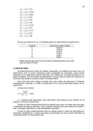 28
25,7][ =− BC xx
00,21][ =− DB xx
00,18][ =− EB xx
25,9][ =− AB xx
50,5][ =− FB xx
50,5][ =− DF xx
50,12][ =− EF xx
75,3][ =− AF xx
75,11][ =− DA xx
75,8][ =− EA xx
00,3][ =− DE xx
No caso que acabamos de ver, os resultados podem ser apresentados da seguinte forma:
Fungicida Crescimento fúngico (média)
C 58,25 a*
B 51,00 ab
F 45,50 b
A 41,75 b
E 33,00 c
D 30,00 c
*Médias seguidas pela mesma letra não diferem significativamente entre si pelo
teste de Duncan (P=0,05).
4. TESTE DE TUKEY
No desenvolvimento de testes de múltiplas comparações, um problema que surge é que, em
experimentos onde se tornam necessárias muitas comparações de tratamentos, quase sempre
declaramos como significativas algumas diferenças entre médias que na verdade pertencem a um
grupo homogêneo. Isso tem levado os pesquisadores a procurar tipos de testes que contornem ou
minimizem esse problema. O teste de Tukey é um desses testes.
Esse teste serve para qualquer contraste entre duas médias de tratamentos. É efetuado
computando-se a diferença ∆ e então se comparando com as k(k-1)/2 diferenças possíveis de um
experimento.
Começa-se por calcular:
n
QM
q res
=∆ , onde:
q = amplitude total studentizada. Valor determinado numa tabela de duas entradas: GL do
resíduo e k (número de tratamentos).
O teste de Tukey é extremamente fácil de ser aplicado, pois requer um simples valor para julgar
a significância de todas as diferenças. Todo e qualquer contraste entre duas médias que exceder o
valor ∆ calculado é significativo ao nível de significância estipulado.
O teste de Tukey, preferencialmente, deve ser utilizado quando o número de observações por
tratamento (repetições) for o mesmo para todos os tratamentos. No caso de serem diferentes, as
comparações podem ser feitas pela fórmula:
 