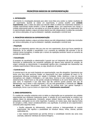 3
PRINCÍPIOS BÁSICOS DE EXPERIMENTAÇÃO
1. INTRODUÇÃO
Experimento é a investigação planejada para obter novos fatos e/ou aceitar ou rejeitar resultados de
um experimento. Quando se realiza um experimento, é preciso escolher uma unidade
experimental, para a coleta dos dados que deverão refletir os efeitos dos tratamentos ensaiados. A
unidade experimental recebe também o nome de parcela. Assim, num experimento com manga, a
unidade experimental pode ser uma planta ou um grupo de plantas. No caso de um experimento com
A experimentação obedece a alguns princípios básicos que são indispensáveis à análise das conclusões
por ventura alcançadas, em que se destacam: repetição, casualização e controle local.
2. PRINCÍPIOS BÁSICOS DA EXPERIMENTAÇÃO
A experimentação obedece a alguns princípios básicos que são indispensáveis à análise das conclusões
por ventura alcançadas, em que se destacam: repetição, casualização e controle local.
•••• Repetição
Quando um tratamento aparece mais que uma vez num experimento, diz-se que houve repetição do
tratamento. Se for utilizada a casualização e se o aumento de repetições não acarretar o uso de
material menos homogêneo, à medida que o número de repetições aumentar haverá um aumento da
precisão do experimento.
•••• Casualização
O propósito da casualização ou aleatorização é garantir que um tratamento não seja continuamente
favorecido ou desfavorecido nas sucessivas repetições por alguma fonte estranha de variação, de
origem conhecida ou desconhecida. A casualização significa que a localização dos tratamentos nas
unidades experimentais é feita ao acaso, ou seja, através de um sorteio.
•••• Controle local
O controle local é de uso muito freqüente em experimentação, mas não obrigatório. Suponhamos que
temos uma área onde queremos instalar um experimento com duas variedades de caupi A e B,
apresentando diferença acentuada com relação á fertilidade. Então, dividimos a área em blocos
homogêneos com relação á fertilidade e, em cada bloco, teremos os dois tratamentos distribuídos
aleatoriamente. Poderá haver ou não grande variação de fertilidade ou de outros fatores de um bloco
para outro. O importante é que cada bloco seja tão uniforme quanto possível. Este tipo de
delineamento, que é talvez o mais importante, e de uso mais generalizado, é conhecido por “blocos
ao acaso” ou “blocos casualizados”. Quando não há controle local, mas apenas repetição e
casualização, temos o que se chama um experimento "inteiramente casualizado".
3. ERRO EXPERIMENTAL
É a medida das variações existentes entre os dados ou observações que se apresentam nas unidades
experimentais que receberam tratamentos iguais. A redução do erro experimental se constitui num
objetivo básico do planejamento. Entretanto, sempre existem fatores que fogem ao controle do
pesquisador, outorgando ao erro certa magnitude. É possível, em muitos casos, isolar algumas fontes
de variação e, então, reduzir consideravelmente o seu significado. O controle do erro experimental é
conduzido pelos seguintes meios:
• Escolha adequada do delineamento, visando contornar a heterogeneidade do suporte
experimental. Isto significa a possibilidade de introduzir blocos, linhas, colunas, parcelas
subdivididas etc.
• Usar material experimental que permita diminuir a variabilidade inerente dos seres vivos
(exemplo, selecionar indivíduos da mesma linhagem).
 