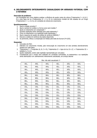 33
4. DELINEAMENTO INTEIRAMENTE CASUALIZADO EM ARRANJO FATORIAL COM
3 FATORES
Descrição do problema:
Um micologista tem como objetivo analisar a influência de quatro meios de cultura (Tratamentos I = A, B, C,
D) e dois tipos de luz (Tratamentos II = X e Z) no crescimento micelial de três isolados de um fungo
(Tratamentos 3 = L, S e U), em condições de câmara de crescimento.
Questionamentos:
1. Qual a unidade amostral ?
2. Qual a variável em análise e a forma como será medida ?
3. Quais os tratamentos em comparação ?
4. Quantas repetições serão utilizadas para cada tratamento ?
5. Como os tratamentos e as repetições serão distribuídos ?
6. Qual o esquema do quadro da análise de variância (ANOVA) ?
7. Execute a análise de variância dos dados disponíveis.
8. Se pertinente, efetue a comparação de médias pelo teste de Duncan (P=0,05).
Respostas:
1. Uma placa de Petri.
2. Diâmetro do crescimento micelial, pela mensuração do crescimento em dois sentidos diametralmente
opostos em cada placa.
3. Tratamentos I = Fungicidas (A, B, C e D), Tratamentos II = tipos de luz (X e Z) e Tratamentos III =
isolados (L, S e U).
4. Quatro repetições, sendo cada repetição representada por uma placa
5. Considerando que o ensaio será realizado em condições controladas, os tratamentos e as repetições
serão distribuídos num delineamento inteiramente casualizado, em arranjo fatorial:
Obs: não está casualizado !!!
AXL1 AXS1 AXU1 AZL1 AZS1 AZU1
AXL2 AXS2 AXU2 AZL2 AZS2 AZU2
AXL3 AXS3 AXU3 AZL3 AZS3 AZU3
AXL4 AXS4 AXU4 AZL4 AZS4 AZU4
BXL1 BXS1 BXU1 BZL1 BZS1 BZU1
BXL2 BXS2 BXU2 BZL2 BZS2 BZU2
BXL3 BXS3 BXU3 BZL3 BZS3 BZU3
BXL4 BXS4 BXU4 BZL4 BZS4 BZU4
CXL1 CXS1 CXU1 CZL1 CZS1 CZU1
CXL2 CXS2 CXU2 CZL2 CZS2 CZU2
CXL3 CXS3 CXU3 CZL3 CZS3 CZU3
CXL4 CXS4 CXU4 CZL4 CZS4 CZU4
DXL1 DXS1 DXU1 DZL1 DZS1 DZU1
DXL2 DXS2 DXU2 DZL2 DZS2 DZU2
DXL3 DXS3 DXU3 DZL3 DZS3 DZU3
DXL4 DXS4 DXU4 DZL4 DZS4 DZU4
 