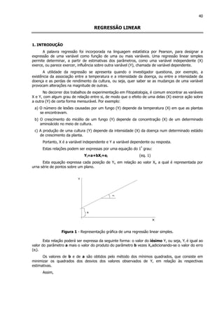40
REGRESSÃO LINEAR
1. INTRODUÇÃO
A palavra regressão foi incorporada na linguagem estatística por Pearson, para designar a
expressão de uma variável como função de uma ou mais variáveis. Uma regressão linear simples
permite determinar, a partir de estimativas dos parâmetros, como uma variável independente (X)
exerce, ou parece exercer, influência sobre outra variável (Y), chamada de variável dependente.
A utilidade da regressão se apresenta quando o investigador questiona, por exemplo, a
existência da associação entre a temperatura e a intensidade da doença, ou entre a intensidade da
doença e as perdas de rendimento da cultura, ou seja, quer saber se as mudanças de uma variável
provocam alterações na magnitude de outras.
No decorrer dos trabalhos de experimentação em Fitopatologia, é comum encontrar as variáveis
X e Y, com algum grau de relação entre si, de modo que o efeito de uma delas (X) exerce ação sobre
a outra (Y) de certa forma mensurável. Por exemplo:
a) O número de lesões causadas por um fungo (Y) depende da temperatura (X) em que as plantas
se encontravam.
b) O crescimento do micélio de um fungo (Y) depende da concentração (X) de um determinado
aminoácido no meio de cultura.
c) A produção de uma cultura (Y) depende da intensidade (X) da doença num determinado estádio
de crescimento da planta.
Portanto, X é a variável independente e Y a variável dependente ou resposta.
Estas relações podem ser expressas por uma equação do 1º
grau:
Yi=a+bXi+ei (eq. 1)
Esta equação expressa cada posição de Yi, em relação ao valor Xi, a qual é representada por
urna série de pontos sobre um plano.
Figura 1 - Representação gráfica de uma regressão linear simples.
Esta relação poderá ser expressa da seguinte forma: o valor do iésimo Y, ou seja, Yi é igual ao
valor do parâmetro a mais o valor do produto do parâmetro b vezes Xi,adicionando-se o valor do erro
(ei).
Os valores de b e de a são obtidos pelo método dos mínimos quadrados, que consiste em
minimizar os quadrados dos desvios dos valores observados de Y, em relação às respectivas
estimativas.
Assim,
 
